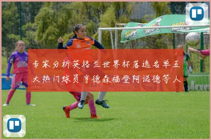 专家分析英格兰世界杯落选名单五大热门球员亨德森福登阿诺德等人引发热议