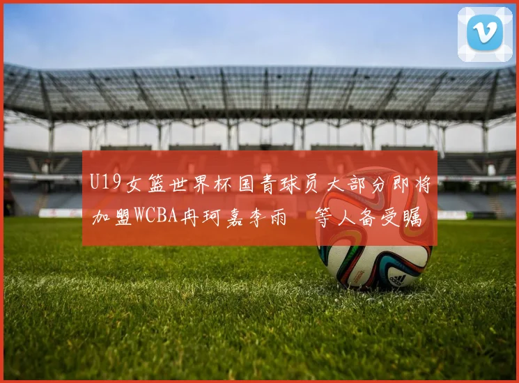 U19女篮世界杯国青球员大部分即将加盟WCBA冉珂嘉李雨汧等人备受瞩目