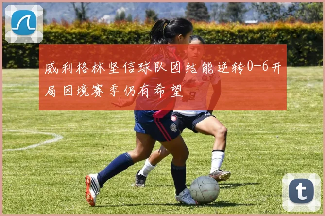 威利格林坚信球队团结能逆转0-6开局困境赛季仍有希望