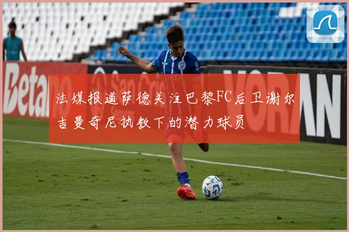 法媒报道萨德关注巴黎FC后卫谢尔吉曼奇尼执教下的潜力球员