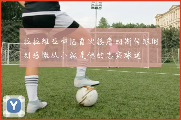 拉拉维亚回忆首次接詹姆斯传球时刻感慨从小就是他的忠实球迷