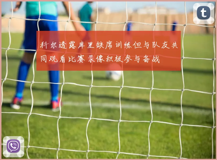 科尔透露库里缺席训练但与队友共同观看比赛录像积极参与备战
