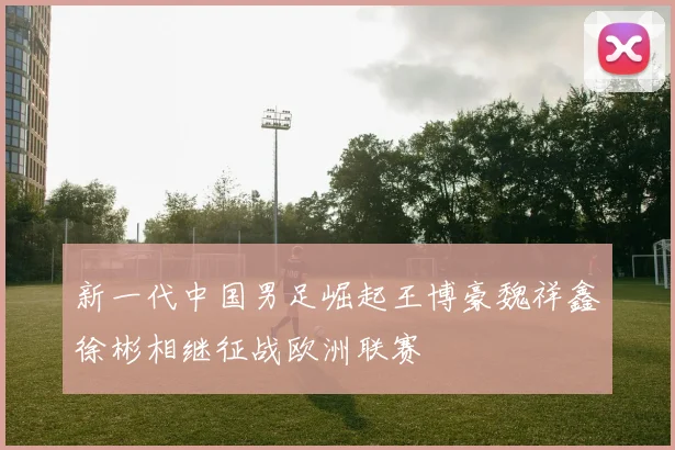 新一代中国男足崛起王博豪魏祥鑫徐彬相继征战欧洲联赛