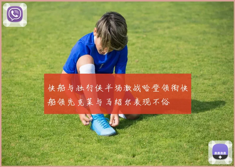 快船与独行侠半场激战哈登领衔快船领先克莱与马绍尔表现不俗