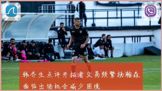 韩乔生点评开拓者交易频繁杨瀚森面临出场机会减少困境