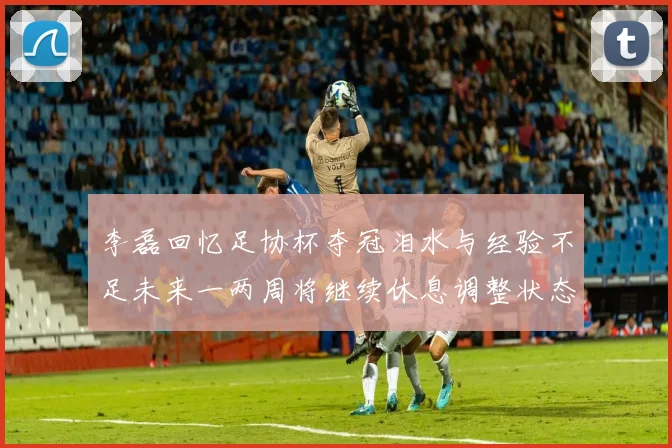李磊回忆足协杯夺冠泪水与经验不足未来一两周将继续休息调整状态