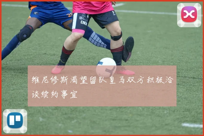 维尼修斯渴望留队皇马双方积极洽谈续约事宜