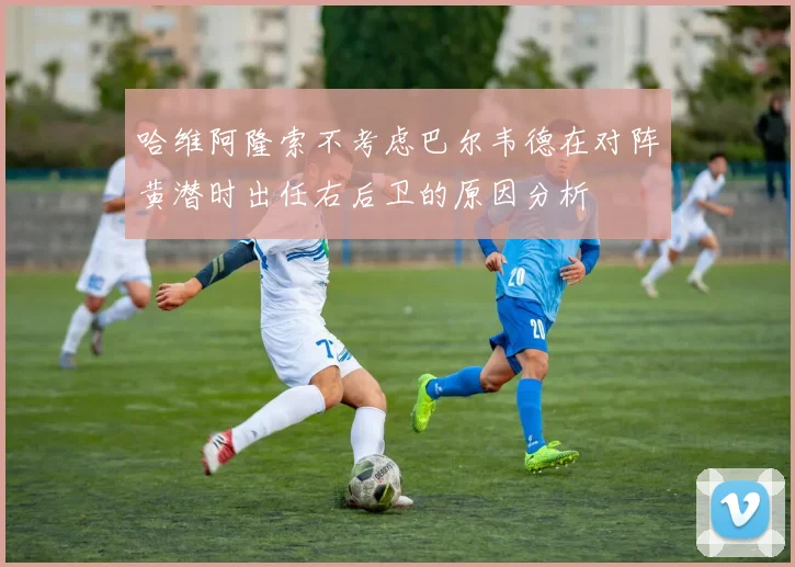 哈维阿隆索不考虑巴尔韦德在对阵黄潜时出任右后卫的原因分析