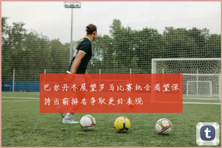 巴尔丹齐展望罗马比赛机会渴望保持当前排名争取更好表现