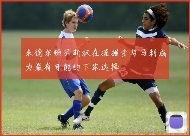 米德尔顿买断权在握掘金与马刺成为最有可能的下家选择