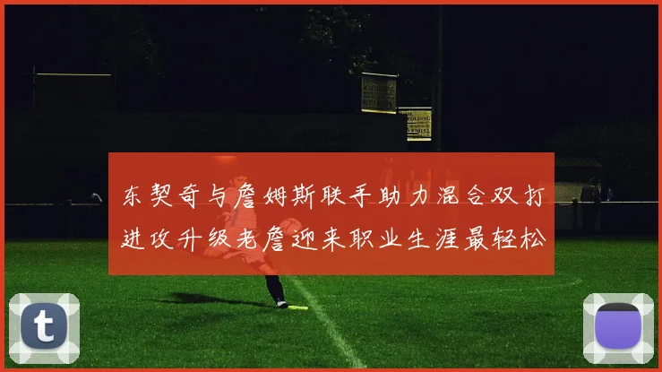 东契奇与詹姆斯联手助力混合双打进攻升级老詹迎来职业生涯最轻松赛季