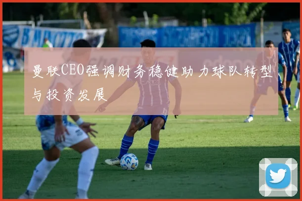 曼联CEO强调财务稳健助力球队转型与投资发展