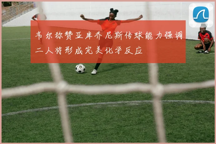 韦尔称赞亚库乔尼斯传球能力强调二人将形成完美化学反应
