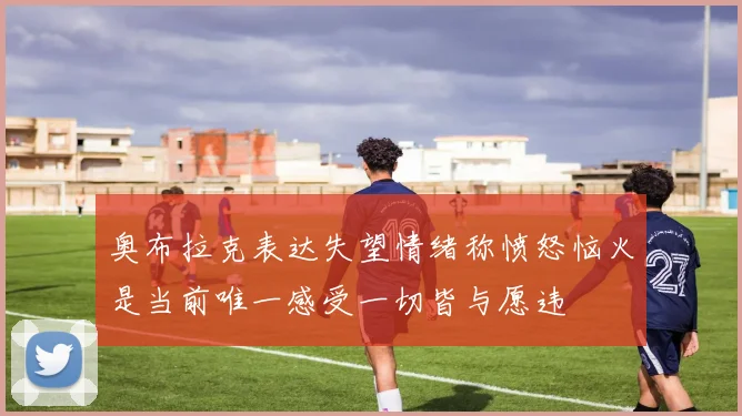奥布拉克表达失望情绪称愤怒恼火是当前唯一感受一切皆与愿违