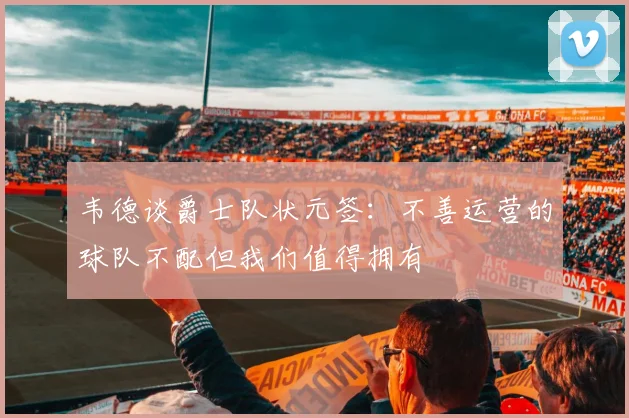 韦德谈爵士队状元签：不善运营的球队不配但我们值得拥有