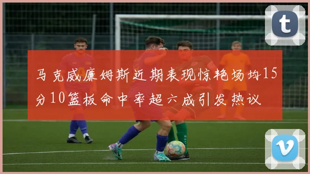 马克威廉姆斯近期表现惊艳场均15分10篮板命中率超六成引发热议