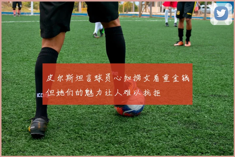 皮尔斯坦言球员心知捞女看重金钱但她们的魅力让人难以抗拒