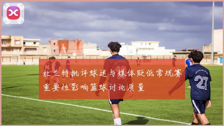 杜兰特批评球迷与媒体贬低常规赛重要性影响篮球讨论质量