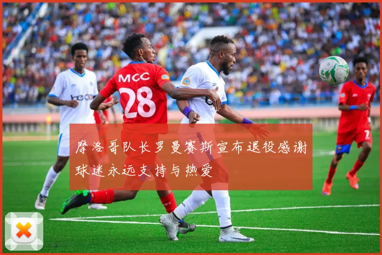 摩洛哥队长罗曼赛斯宣布退役感谢球迷永远支持与热爱