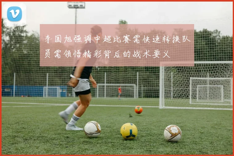 李国旭强调中超比赛需快速转换队员需领悟精彩背后的战术要义